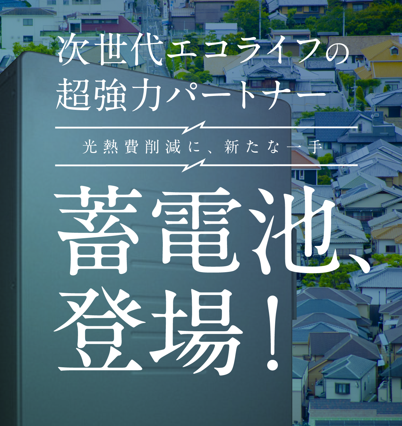 次世代エコライフの超強力パートナー　光熱費削減に、新たな一手　蓄電池、登場！