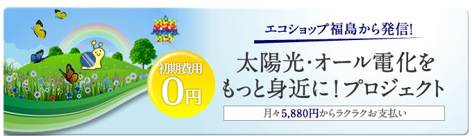 エコショップ福島から発信！太陽光・オール電化をもっと身近に！プロジェクト　月々5,880円からラクラクお支払い　初期費用0円