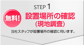 STEP1　無料！設置場所の確認(現地調査)　当社スタッフが設置場所の確認に伺います。