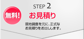 STEP2　無料！お見積り　現地調査を元に、正式なお見積りをお出しします。