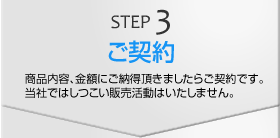 STEP3　ご契約　商品内容、金額にご納得頂きましたらご契約です。当社ではしつこい販売活動はいたしません。